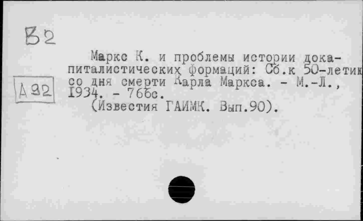 ﻿Маркс К. и проблемы истории докапиталистических. формаций: Сб.к 50-летик со дня смерти Аарла Маркса. - М.-Л., 1934. - 7бЪс.
(Известия ГАИМК. Зып.90).